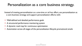 BERGHS SCHOOL OF COMMUNICATION
Personalization as a core business strategy.
Instead of treating personalization as a one-time or ad hoc effort, use personalization as
a core business strategy and support personalization efforts with:
+ Well-defined and detailed performance goals
+ A structured performance monitoring system
+ A dynamic road map for continuous optimization
+ Automation across all stages of the personalization lifecycle promotional emails
29
 