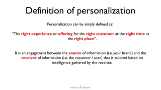BERGHS SCHOOL OF COMMUNICATION
Definition of personalization
Personalization can be simply defined as:
“The right experience or offering for the right customer at the right time at
the right place”.
It is an engagement between the source of information (i.e. your brand) and the
receiver of information (i.e. the customer / user) that is tailored based on
intelligence gathered by the receiver.
5
 