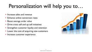 BERGHS SCHOOL OF COMMUNICATION
Personalization will help you to…
+ Increase sales and revenue
+ Enhance online conversion rates
+ Boost average order value
+ Drive cross sell and up sell initiatives
+ Strengthen customer loyalty and retention
+ Lower the cost of acquiring new customers
+ Increase customer experience
6
 