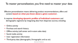 BERGHS SCHOOL OF COMMUNICATION
To master personalization, you first need to master your data
Effective personalization means delivering product recommendations, offers and
content based on what you know about a given customer.
It requires developing dynamic profiles of individual customers and
demographic segments by integrating data from disparate sources, including:
+ Online activity
+ Purchase and search history
+ Offline activity (call center and in-store sales data)
+ Social media activity
+ User registration information
+ Third-party data (demographic, firmographic and so on)
7
 
