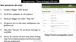 BERGHS SCHOOL OF COMMUNICATION
32
Gruppövning – Testa verktyget (10 min)
http://www.seoquake.com/
Hur presterar din site?
1.  Installera tillägget ”SEO Quake”
2.  Gå till den webbplats du vill analysera
3.  Klicka på tillägget och sedan ”Page info”
4.  Gå igenom och se vilka saker webbplatsen inte
godkänns på
5.  Välj sedan ”Density” för att förstå viktningen av
innehållet
6.  Hinner du med kan du även testa detta verktyg:
http://www.webseoanalytics.com/free/seo-tools/
web-seo-analysis.php
 