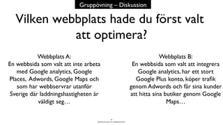 BERGHS SCHOOL OF COMMUNICATION
Vilken webbplats hade du först valt
att optimera?
35
Webbplats A:
En webbsida som valt att inte arbeta
med Google analytics, Google
Places, Adwords, Google Maps och
som har webbservrar utanför
Sverige där laddningshastigheten är
väldigt seg…
Webbplats B:
En webbsida som valt att integrera
Google analytics, har ett stort
Google Plus konto, köper traﬁk
genom Adwords och får sina kunder
att hitta sina butiker genom Google
Maps…
Gruppövning – Diskussion
 
