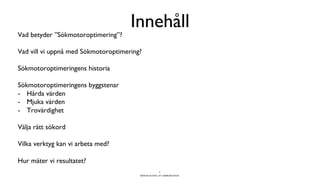 BERGHS SCHOOL OF COMMUNICATION
Innehåll
Vad betyder ”Sökmotoroptimering”?
Vad vill vi uppnå med Sökmotoroptimering?
Sökmotoroptimeringens historia
Sökmotoroptimeringens byggstenar
-  Hårda värden
-  Mjuka värden
-  Trovärdighet
Välja rätt sökord
Vilka verktyg kan vi arbeta med?
Hur mäter vi resultatet?
4
 