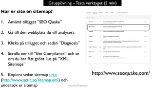 BERGHS SCHOOL OF COMMUNICATION
40
Gruppövning – Testa verktyget (5 min)
http://www.seoquake.com/
Har er site en sitemap?
1.  Använd tillägget ”SEO Quake”
2.  Gå till den webbplats du vill analysera
3.  Klicka på tillägget och sedan ”Diagnosis”
4.  Scrolla ner till ”Site Compliance” och se
om du har fått grönt ljus på ”XML
Sitemaps”
5.  Kopiera sedan sitemap url:n
(http://www.actic.se/sitemap.xml) och
undersök er sitemap
 