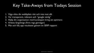BERGHS SCHOOL OF COMMUNICATION
Key Take-Aways from Todays Session
1.  Våga vikta din webbplats rätt och inte mot allt
2.  Var transparent, relevant och ”google vänlig”
3.  Hjälp din organisation med kunskapen kring att optimera
4.  Arbeta långsiktigt (ﬁnns inga genvägar)
5.  Mät och följ upp resultatet genom en SERP rapport
5
 