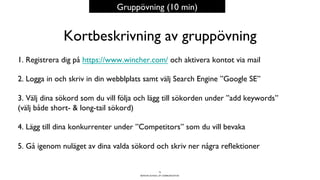 BERGHS SCHOOL OF COMMUNICATION
Kortbeskrivning av gruppövning
1. Registrera dig på https://www.wincher.com/ och aktivera kontot via mail
2. Logga in och skriv in din webblplats samt välj Search Engine ”Google SE”
3. Välj dina sökord som du vill följa och lägg till sökorden under ”add keywords”
(välj både short- & long-tail sökord)
4. Lägg till dina konkurrenter under ”Competitors” som du vill bevaka
5. Gå igenom nuläget av dina valda sökord och skriv ner några reﬂektioner
73
Gruppövning (10 min)
 
