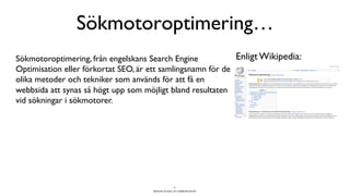 BERGHS SCHOOL OF COMMUNICATION
Sökmotoroptimering…
8
Enligt Wikipedia:Sökmotoroptimering, från engelskans Search Engine
Optimisation eller förkortat SEO, är ett samlingsnamn för de
olika metoder och tekniker som används för att få en
webbsida att synas så högt upp som möjligt bland resultaten
vid sökningar i sökmotorer.
 