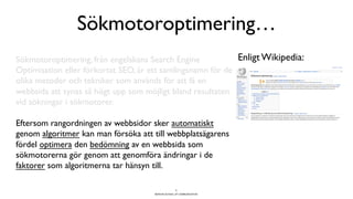 BERGHS SCHOOL OF COMMUNICATION
Sökmotoroptimering…
9
Enligt Wikipedia:Sökmotoroptimering, från engelskans Search Engine
Optimisation eller förkortat SEO, är ett samlingsnamn för de
olika metoder och tekniker som används för att få en
webbsida att synas så högt upp som möjligt bland resultaten
vid sökningar i sökmotorer.
Eftersom rangordningen av webbsidor sker automatiskt
genom algoritmer kan man försöka att till webbplatsägarens
fördel optimera den bedömning av en webbsida som
sökmotorerna gör genom att genomföra ändringar i de
faktorer som algoritmerna tar hänsyn till.
 