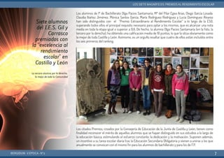 Los alumnos de 1º de Bachillerato Olga Pacios Santamaría, Mª del Pilar Egea Arias, Diego García Losada.
Claudia Ibáñez Jiménez, Mónica Santos García, María Rodríguez Rodríguez y Lucía Domínguez Álvarez
han sido distinguidos con el “Premio Extraordinario al Rendimiento Escolar” a lo largo de la ESO,
superando todos ellos el principal requisito necesario para optar a los mismos, que es alcanzar una nota
media en toda la etapa igual o superior a 9,6. De hecho, la alumna Olga Pacios Santamaría (en la foto, la
tercera por la derecha), ha obtenido una calificación media de 10 puntos, lo que la sitúa obviamente como
la mejor de toda Castilla y León. Asímismo, es un orgullo resaltar que cuatro de ellos están incluídos entre
los seis primeros del ranking.
Los citados Premios, creados por la Consejería de Educación de la Junta de Castilla y León, tienen como
finalidad reconocer el mérito de aquellos alumnos que se hayan distinguido en sus estudios a lo largo de
la educación básica, estimulando el esfuerzo constante, la dedicación y la motivación. Suponen además,
un incentivo a su tarea escolar diaria tras la Educación Secundaria Obligatoria y vienen a unirse a los que
anualmente se convocan con el mismo fin para los alumnos de bachillerato y para los de F.P.
BERGIDUM · V ÉPOCA · Nº2
LOS SIETE MAGNÍFICOS: PREMIOS AL RENDIMIENTO ESCOLAR
7
Siete alumnos
del I.E.S. Gil y
Carrasco
premiados con
la "excelencia al
rendimiento
escolar" en
Castilla y León
La tercera alumna por la derecha,
la mejor de toda la Comunidad
 