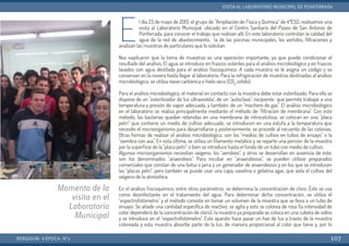 E
l día 23 de mayo de 2013, el grupo de "Ampliación de Física y Química" de 4ºESO, realizamos una
visita al Laboratorio Municipal, ubicado en el Centro Sanitario del Paseo de San Antonio de
Ponferrada, para conocer el trabajo que realizan allí. En este laboratorio controlan la calidad del
agua de la red de abastecimiento, la de las piscinas municipales, los vertidos, filtraciones y
analizan las muestras de particulares que lo solicitan.
Nos explicaron que la toma de muestras es una operación importante, ya que puede condicionar el
resultado del análisis. El agua se introduce en frascos estériles para el análisis microbiológico y en frascos
lavados con agua destilada para el análisis fisicoquímico. A cada muestra se le asigna un código y se
conservan en la nevera hasta llegar al laboratorio. Para la refrigeración de muestras destinadas al análisis
microbiológico, se utiliza nieve carbónica o hielo seco (CO2 sólido).
Para el análisis microbiológico, el material en contacto con la muestra debe estar esterilizado. Para ello se
dispone de un "esterilizador de luz ultravioleta", de un "autoclave", recipiente que permite trabajar a una
temperatura y presión de vapor adecuada, y también, de un "mechero de gas". El análisis microbiológico
en el laboratorio se realiza principalmente mediante el método de "filtración de membrana". Con este
método, las bacterias quedan retenidas en una membrana de nitrocelulosa, se colocan en una "placa
petri" que contiene un medio de cultivo adecuado, se introducen en una estufa a la temperatura que
necesite el microorganismo para desarrollarse y posteriormente, se procede al recuento de las colonias.
Otras formas de realizar el análisis microbiológico, son los "medios de cultivo en tubos de ensayo" o la
"siembra con asa". En esta última, se utiliza un filamento metálico y se reparte una porción de la muestra
por la superficie de la "placa petri" o bien se introduce hasta el fondo de un tubo con medio de cultivo.
Algunos microorganismos necesitan oxígeno, los "aerobios", y otros se desarrollan en ausencia de éste,
son los denominados "anaerobios". Para incubar en "anaerobiosis", se pueden utilizar preparados
comerciales que constan de una bolsa o jarra y un generador de anaerobiosis y en los que se introducen
las "placas petri", pero también se puede usar una capa, vaselina o gelatina agar, que aísla el cultivo del
oxígeno de la atmósfera.
En el análisis fisicoquímico, entre otros parámetros, se determina la concentración de cloro. Éste se usa
como desinfectante en el tratamiento del agua. Para determinar dicha concentración, se utiliza el
"espectrofotómetro" y el método consiste en tomar un volumen de la muestra que se lleva a un tubo de
ensayo. Se añade una cantidad específica de reactivo, se agita y esto se colorea de rosa (la intensidad de
color dependerá de la concentración de cloro); la muestra ya preparada se coloca en una cubeta de vidrio
y se introduce en el "espectrofotómetro". Este aparato hace pasar un haz de luz a través de la muestra
coloreada y esta muestra absorbe parte de la luz, de manera proporcional al color que tiene y, por lo
BERGIDUM · V ÉPOCA · Nº2
VISITA AL LABORATORIO MUNICIPAL DE PONFERRADA
107
Momento de la
visita en el
Laboratorio
Municipal
 