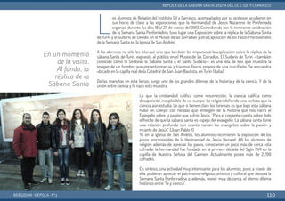 L
os alumnos de Religión del Instituto Gil y Carrasco, acompañados por su profesor, acudieron en
sus horas de clase a las exposiciones que la Hermandad de Jesús Nazareno de Ponferrada
organizó durante los días 18 al 27 de marzo del 2013. Coincidiendo con la inminente celebración
de la Semana Santa Ponferradina, tuvo lugar una Exposición sobre la réplica de la Sábana Santa
de Turín y el Sudario de Oviedo, en el Museo de las Cofradías y otra Exposición de los Pasos Procesionales
de la Semana Santa en la Iglesia de San Andrés.
A los alumnos no sólo les interesó sino que también les impresionó la explicación sobre la réplica de la
sábana Santa de Turín, expuesta al público en el Museo de las Cofradías. El Sudario de Turín —también
conocido como la Síndone, la Sábana Santa o el Santo Sudario— es una tela de lino que muestra la
imagen de un hombre que presenta marcas y traumas físicos propios de una crucifixión. Se encuentra
ubicado en la capilla real de la Catedral de San Juan Bautista, en Turín (Italia).
De las manchas en este lienzo, surge uno de los grandes dilemas de la historia y de la ciencia. Y de la
unión entre ciencia y fe nace esta muestra.
Lo que la cristiandad califica como resurrección, la ciencia califica como
desaparición inexplicable de un cuerpo. La religión defiende una certeza que la
ciencia aún estudia. Lo que sí tienen claro los forenses es que bajo esta sábana
hubo un cuerpo con heridas que emergen de la historia que nos narra el
Evangelio sobre la pasión que sufrió Jesús. “Para el creyente cuenta sobre todo
el hecho de que la sábana santa es espejo del evangelio. La sábana santa tiene
una relación profunda con cuanto narran los evangelios sobre la pasión y
muerte de Jesús” (Juan Pablo II)
Ya en la iglesia de San Andrés, los alumnos recorrieron la exposición de los
pasos procesionales de la Hermandad de Jesús Nazaret. Allí los alumnos de
religión además de apreciar los pasos, conocieron un poco más de cerca esta
cofradía: la hermandad fue fundada en la primera década del Siglo XVII en la
capilla de Nuestra Señora del Carmen. Actualmente posee más de 2.200
cofrades.
En síntesis, una actividad muy interesante para los alumnos, pues a través de
ella, pudieron apreciar el patrimonio religioso, artístico y cultural que atesora la
Semana Santa Ponferradina y, además, revivir muy de cerca, el eterno dilema
histórico entre “fe y ciencia”.
BERGIDUM · V ÉPOCA · Nº2
RÉPLICA DE LA SÁBANA SANTA: VISITA DEL I.E.S. GIL YCARRASCO
110
En un momento
de la visita.
Al fondo, la
réplica de la
Sábana Santa
 