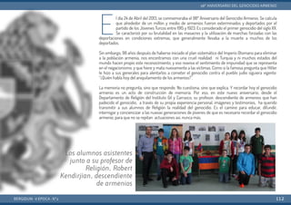 E
l día 24 de Abril del 2013, se conmemoraba el 98º Aniversario del Genocidio Armenio. Se calcula
que alrededor de un millón y medio de armenios fueron exterminados y deportados por el
partido de los Jóvenes Turcos entre 1915 y 1923. Es considerado el primer genocidio del siglo XX.
Se caracterizó por su brutalidad en las masacres y la utilización de marchas forzadas con las
deportaciones en condiciones extremas, que generalmente llevaba a la muerte a muchos de los
deportados.
Sin embargo, 98 años después de haberse iniciado el plan sistemático del Imperio Otomano para  eliminar
a la población armenia, nos encontramos con una cruel realidad: ni Turquía y ni muchos estados  del
mundo hacen propio este reconocimiento, y eso reaviva el sentimiento de impunidad que  se representa
en el negacionismo, y que hiere y mata nuevamente a las víctimas. Como si la famosa pregunta que  Hitler
le hizo a sus generales para alentarlos a cometer el genocidio contra el pueblo judío siguiera  vigente:
“¿Quién habla hoy del aniquilamiento de los armenios?”.
La memoria no pregunta, sino  que responde. No cuestiona, sino que explica. Y recordar hoy el genocidio
armenio es un acto de construcción de memoria. Por eso, en este nuevo  aniversario, desde el
Departamento de Religión del Instituto Gil y Carrasco, su profesor, descendiente de armenios que han
padecido el genocidio, a través de su propia experiencia personal, imágenes y testimonios, ha querido
transmitir a sus alumnos de Religión la realidad del genocidio. Es el camino para educar, difundir,
interrogar y conciencizar a las nuevas generaciones de jóvenes de que es necesario recordar el genocidio
armenio, para que no se repitan actuaciones así, nunca más.
BERGIDUM · V ÉPOCA · Nº2
98º ANIVERSARIO DEL GENOCIDIO ARMENIO
112
Los alumnos asistentes
junto a su profesor de
Religión, Robert
Kendirjian, descendiente
de armenios
 