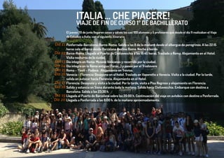 ITALIA … CHE PIACERE!
El jueves 20 de junio llegaron sanos y salvos los casi 100 alumnos y 5 profesores que desde el día 11 realizaban el Viaje
de Estudios a Italia, con el siguiente itinerario:
Ponferrada-Barcelona-Barco-Roma: Salida a las 8 de la mañana desde el albergue de peregrinos. A las 22:15
horas sale el barco desde Barcelona destino Roma. Noche a bordo.
Barco-Roma: Llegada al Puerto de Civitavecchia a las 18:45 horas. Traslado a Roma. Alojamiento en el Hotel.
Visita nocturna de la ciudad.
Día íntegro en Roma: Museos Vaticanos y recorrido por la ciudad.
Día íntegro en la Roma antigua (Foros…) y paseo por el Trastevere
Roma – Tívoli – Padova. Alojamiento en Treviso.
Venecia – Florencia: Desayuno en el hotel. Traslado en Vaporetto a Venecia. Visita a la ciudad. Por la tarde,
salida en autocar hacia Florencia. Alojamiento en el Hotel.
Florencia: Desayuno y visita a la ciudad. Por la tarde, visita a Pisa Regreso y alojamiento en Florencia.
Salida y estancia en Siena durante toda la mañana. Salida hacia Civitavecchia. Embarque con destino a
Barcelona. Salida a las 23:30 h.
Llegada al Puerto de Barcelona sobre las 20:00 h. Continuación del viaje en autobús con destino a Ponferrada.
Llegada a Ponferrada a las 8:00 h. de la mañana aproximadamente.
VIAJE DE FIN DE CURSO 1º DE BACHILLERATO
Día 11:
Día 12:
Día 13:
Día 14:
Día 15:
Día 16:
Día 17:
Día 18:
Día 19:
Día 20:
 