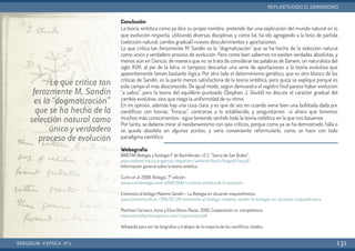 Conclusión
La teoría sintética como ya dice su propio nombre, pretende dar una explicación del mundo natural en lo
que evolución respecta, utilizando diversas disciplinas y como tal, ha ido agregando a la tesis de partida
(selección natural, cambio gradual) nuevos descubrimientos y aportaciones.
Lo que critica tan ferozmente M. Sandín es la “dogmatización” que se ha hecho de la selección natural
como único y verdadero proceso de evolución. Pero como bien sabemos no existen verdades absolutas, y
menos aún en Ciencia; de manera que no se trata de considerar las palabras de Darwin, un naturalista del
siglo XVIII, al pie de la letra, ni tampoco descartar una serie de aportaciones a la teoría evolutiva que
aparentemente tienen bastante lógica. Por otro lado el determinismo genético, que es otro blanco de las
críticas de Sandín, es la parte menos satisfactoria de la teoría sintética, pero quizá se explique porque es
este campo el más desconocido. De igual modo, según demuestra el registro fósil parece haber evolución
“a saltos”, pero la teoría del equilibrio punteado (Stephen J. Gould) no discute el carácter gradual del
cambio evolutivo, sino que niega la uniformidad de su ritmo.
En mi opinión, además hay una cosa clara, y es que de vez en cuando viene bien una bofetada dada por
científicos con teorías “frescas”, contrarias a lo establecido, y preguntarnos -si ahora que tenemos
muchos más conocimientos- sigue teniendo sentido toda la teoría sintética en la que nos basamos.
Por tanto, se debería mirar al neodarwinismo con ojos críticos, porque como ya se ha demostrado, falla o
se queda obsoleto en algunos puntos, y sería conveniente reformularlo, como se hace con todo
paradigma científico.
Webografía
BINÉFAR Biología y Geología 1º de Bachillerato. I.E.S. “Sierra de San Quílez”:
www.iesbinef.educa.aragon.es/departam/webinsti/bach/biogeo1/tse.pdf
Información general sobre la teoría sintética
Curtis et al. 2008. Biología. 7º edición:
www.curtisbiologia.com/e1940 1940. La teoría sintética de la evolución
Entrevista al biólogo Máximo Sandín – La Biología en situación  esquizofrénica:
www.timefortruth.es /2011/02/26/entrevista-al-biologo-maximo-sandin-la-biologia-en-situacion-esquizofrenica
Martínez Carrasco, Irene y Elisa Oteros Rozas. 2005. Cooperación vs. competencia:
www.somosbacteriasyvirus.com/cooperacion.pdf
Wikipedia para ver las biografías y trabajos de la mayoría de los científicos citados.
BERGIDUM · V ÉPOCA · Nº2
REPLANTEANDO EL DARWINISMO
131
Lo que critica tan
ferozmente M. Sandín
es la “dogmatización”
que se ha hecho de la
selección natural como
único y verdadero
proceso de evolución
 