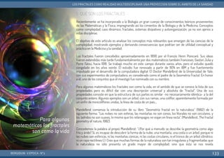 1. QUÉ SON LOS FRACTALES
Recientemente se ha incorporado a la Biología un gran cuerpo de conocimientos teóricos provenientes
de las Matemáticas y la Física, impregnando así los cimientos de la Biología y de la Medicina. Conceptos
como complejidad, caos dinámico, fractales, sistemas disipativos y autoorganización, ya no son ajenos a
estas disciplinas.
El objetivo de este artículo es analizar los conceptos más relevantes que emergen de las ciencias de la
complejidad, mostrando ejemplos y derivando consecuencias que podrían ser de utilidad conceptual y
práctica en la Medicina y la sanidad.
Los fractales fueron concebidos aproximadamente en 1890 por el francés Henri Poincaré. Sus ideas
fueron extendidas más tarde fundamentalmente por dos matemáticos también franceses, Gaston Julia y
Perre Fatou, hacia 1918. Se trabajó mucho en este campo durante varios años, pero el estudio quedó
congelado en los años veinte. El estudio fue renovado a partir de 1974 en IBM y fue fuertemente
impulsado por el desarrollo de la computadora digital. El Doctor Mandelbrot de la Universidad de Yale,
con sus experimentos de computadora, es considerado como el padre de la Geometría Fractal. En honor
a él, uno de los conjuntos que él investigó fue nominado con su nombre.
Para algunos matemáticos los fractales son como la vida, en el sentido de que se conoce la lista de sus
propiedades pero es difícil dar con una descripción universal y absoluta de “fractal”. Una de sus
propiedades consiste en que la estructura de sus partes es similar -no necesariamente idéntica- a la del
conjunto entero. Algunos ejemplos son un árbol, con sus ramas, una coliflor, aparentemente formada por
un sinfín de minicoliflores unidas, la línea de costa de un país...
Mandelbrot comienza la introducción de su libro “Geometría fractal en la naturaleza” (1982) de la
siguiente forma: “Las nubes no son esferas, las montañas no son conos, los litorales no son circulares, y
los ladridos no son suaves, lo mismo que los relámpagos no viajan en línea recta”. (Mandelbrot, The fractal
geometry of nature, 1982).
Concedemos la palabra al propio Mandelbrot: “¿Por qué a menudo se describe la geometría como algo
frío y árido? Sí, es incapaz de descubrir la forma de la nube, una montaña, una costa o un árbol, porque ni
las nubes son esféricas, ni las montañas cónicas, ni las costas circulares, ni el tronco de un árbol cilíndrico,
ni un rayo rectilíneo (.). Creo que muchas formas de la naturaleza son tan irregulares y fragmentadas que
la naturaleza no sólo presenta un grado mayor de complejidad, sino que ésta se nos revela
BERGIDUM · V ÉPOCA · Nº2
LOS FRACTALES COMO REALIDAD MULTIDISCIPLINAR: UNA PROYECCIÓN SOBRE EL ÁMBITO DE LA SANIDAD
133
Para algunos
matemáticos los fractales
son como la vida
 
