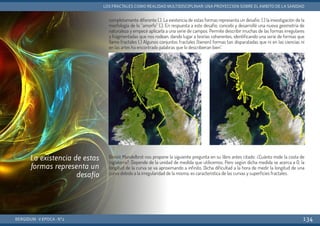 completamente diferente (.). La existencia de estas formas representa un desafío: (.) la investigación de la
morfología de lo “amorfo” (.). En respuesta a este desafío, concebí y desarrollé una nueva geometría de
naturaleza y empecé aplicarla a una serie de campos. Permite describir muchas de las formas irregulares
y fragmentadas que nos rodean, dando lugar a teorías coherentes, identificando una serie de formas que
llamo fractales (.) Algunos conjuntos fractales (tienen) formas tan disparatadas que ni en las ciencias ni
en las artes ha encontrado palabras que lo describieran bien”.
Benoit Mandelbrot nos propone la siguiente pregunta en su libro antes citado: ¿Cuánto mide la costa de
Inglaterra?. Depende de la unidad de medida que utilicemos. Pero según dicha medida se acerca a 0, la
longitud de la curva se va aproximando a infinito. Dicha dificultad a la hora de medir la longitud de una
curva debido a la irregularidad de la misma, es característica de las curvas y superficies fractales.
BERGIDUM · V ÉPOCA · Nº2
LOS FRACTALES COMO REALIDAD MULTIDISCIPLINAR: UNA PROYECCIÓN SOBRE EL ÁMBITO DE LA SANIDAD
134
La existencia de estas
formas representa un
desafío
 