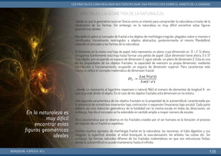 2. FRACTALES: LA GEOMETRÍA DE LA NATURALEZA
Sabido es que la geometría nació en Grecia como un intento para comprender la naturaleza a través de la
idealización de las formas. Sin embargo, en la naturaleza es muy difícil encontrar estas figuras
geométricas ideales.
Mandelbrot aplicó el concepto de fractal a los objetos de morfología irregular, plegados sobre sí mismos o
ramificados. Inicialmente restringidos a objetos abstractos, posteriormente el mismo Mandelbrot
extendió el concepto a las formas de la naturaleza.
Si tomamos en la mano una hoja de papel, ésta representa un plano, cuya dimensión es D = 2. Si ahora,
arrugamos fuertemente esta hoja hasta formar una pelota de papel: ¿Qué dimensión tiene ahora, 2 ó 3?
Este objeto, aun ocupando un espacio de dimensión 3, sigue siendo un plano de dimensión 2. Esta es una
de las propiedades de los objetos fractales: la capacidad de «vencer» su propia dimensión, mediante
convolución o fraccionamiento, ocupando un espacio de dimensión superior. Para caracterizar este
hecho se utiliza el concepto matemático de dimensión fractal:
...donde Ln representa al logaritmo neperiano o natural, N(ε) el número de elementos de longitud A en
que se puede dividir el objeto. En el caso de los objetos fractales esta dimensión es no entera.
Una segunda característica de los objetos fractales es la propiedad de la autosimilitud, caracterizada por
la presencia de «simetrías» invariantes bajo contracción o expansión (invarianza bajo escala). Cada parte
debería ser una reducción geométrica de la totalidad con la misma escala en todas las direcciones, sin
embargo, hoy día el concepto se ha extendido en sentido amplio a mayor número de escalas.
Otra característica que se observa en los fractales creados por el ser humano es la iteración: el proceso
de creación de un fractal es repetitivo.
Existen muchos ejemplos de morfología fractal en la naturaleza: las neuronas, el tubo digestivo y sus
pliegues, la superficie alveolar, el árbol bronquial, la vascularización, los árboles, las costas etc. Sin
embargo, las formas naturales difieren de los fractales matemáticos en que son estructuras finitas,
donde la autosimilitud no puede mantenerse hasta el infinito.
BERGIDUM · V ÉPOCA · Nº2
LOS FRACTALES COMO REALIDAD MULTIDISCIPLINAR: UNA PROYECCIÓN SOBRE EL ÁMBITO DE LA SANIDAD
135
En la naturaleza es
muy difícil
encontrar estas
figuras geométricas
ideales
 