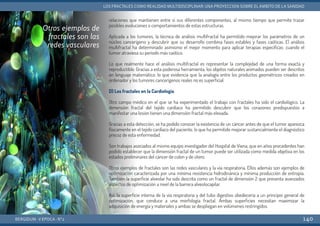 relaciones que mantienen entre sí sus diferentes componentes, al mismo tiempo que permite trazar
posibles evoluciones o comportamientos de estas estructuras.
Aplicada a los tumores, la técnica de análisis multifractal ha permitido mejorar los parámetros de un
núcleo cancerígeno y descubrir que su desarrollo combina fases estables y fases caóticas. El análisis
multifractal ha determinado asimismo el mejor momento para aplicar terapias específicas: cuando el
tumor atraviesa su período más caótico.
Lo que realmente hace el análisis multifractal es representar la complejidad de una forma exacta y
reproductible. Gracias a esta poderosa herramienta, los objetos naturales animados pueden ser descritos
en lenguaje matemático, lo que evidencia que la analogía entre los productos geométricos creados en
ordenador y los tumores cancerígenos reales no es superficial.
D) Los fractales en la Cardiología
Otro campo médico en el que se ha experimentado el trabajo con fractales ha sido el cardiológico. La
dimensión fractal del tejido cardiaco ha permitido descubrir que los corazones predispuestos a
manifestar una lesión tienen una dimensión fractal más elevada.
Gracias a esta detección, se ha podido conocer la existencia de un cáncer antes de que el tumor aparezca
físicamente en el tejido cardíaco del paciente, lo que ha permitido mejorar sustancialmente el diagnóstico
precoz de esta enfermedad.
Son trabajos asociados al mismo equipo investigador del Hospital de Viena, que en años precedentes han
podido establecer que la dimensión fractal de un tumor puede ser utilizada como medida objetiva en los
estados preliminares del cáncer de colon y de útero.
Otros ejemplos de fractales son las redes vasculares y la vía respiratoria. Ellos además son ejemplos de
optimización caracterizada por una mínima resistencia hidrodinánica y mínima producción de entropía.
También la superficie alveolar ha sido descrita como un fractal de dimensión 2 que presenta avanzados
aspectos de optimización a nivel de la barrera alveolocapilar.
Así, la superficie interna de la vía respiratoria y del tubo digestivo obedecería a un principio general de
optimización, que conduce a una morfología fractal. Ambas superficies necesitan maximizar la
adquisición de energía y materiales y ambas se despliegan en volúmenes restringidos.
BERGIDUM · V ÉPOCA · Nº2
LOS FRACTALES COMO REALIDAD MULTIDISCIPLINAR: UNA PROYECCIÓN SOBRE EL ÁMBITO DE LA SANIDAD
140
Otros ejemplos de
fractales son las
redes vasculares
 