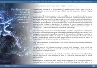 5. CRITICALIDAD, UNIVERSALIDAD Y REDES FRACTALES
Subyacente a la diversidad de los sistemas vivos y la complejidad de su conducta, origen o función, es
posible encontrar un orden o geometría que refleja la operación de procesos físicos o biológicos
fundamentales.
La universalidad de las leyes de potencia y la universalidad de las características dinámicas parecen
revelar un principio aún no comprendido, común a todo sistema vivo. Por ejemplo, las leyes de potencia
que desvelan la ausencia de una escala característica, son comunes en la Fisiología y la Ecología. Además,
en las dinámicas de un gran número de procesos biológicos es posible detectar las dinámicas complejas.
Por ejemplo, en las necesidades de insulina en diabéticos, la frecuencia cardiaca en sujetos normales, el
brote de semillas, conducta en ratas, dinámica de poblaciones de insectos y parásitos, extinciones de
especies, fluctuaciones de modulación en emisiones de radio tan distintas como una conversación y un
concierto clásico y reproducción de intervalos espaciales en el aprendizaje.
Uno de los ejemplos clásicos de universalidad y criticalidad de sistemas es la percolación. Este fenómeno
se encuentra habitualmente en Biología en la propagación de epidemias (geometría del contagio) y en la
propagación de incendios forestales. Otras evidencias de sistemas críticos en biología se encuentran en
los cambios de fase en la conducta de forrajeo en hormigas, en la diversidad de paisajes boscosos,
dinámica metapoblacional, epidemias en poblaciones de insectos, distribución de espacios abiertos en
bosques y la extinción de especies de aves en las islas hawaianas.
Existe una nueva conexión entre los fractales y estos últimos fenómenos naturales mencionados y son
las Redes fractales.
Las redes aleatorias con topología compleja son comunes en la Naturaleza y en el mundo real,
describiendo sistemas tan diversos como redes de interacción de proteínas, redes de cristales en química,
la WWW o redes sociales y de negocios.
El estudio de redes aleatorias ha estado dominado por modelos matemáticos como el de Erdös-Rényi
(ER), que describe la red como un conjunto de nodos, los cuales están conectados de dos en dos con
igual probabilidad.
Recientemente se ha demostrado que la mayoría de las grandes redes de las que tenemos información
topológica fiable nos ofrecen estas características SF. La dificultad para describirlas radica en su
BERGIDUM · V ÉPOCA · Nº2
LOS FRACTALES COMO REALIDAD MULTIDISCIPLINAR: UNA PROYECCIÓN SOBRE EL ÁMBITO DE LA SANIDAD
141
Uno de los ejemplos
clásicos de
universalidad y
criticalidad de
sistemas es la
percolación
 