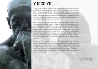 Ana Fernández Valle
Alumna. 1ºB (ESO)
Y DIGO YO...
Y digo yo, qué motivo hay para que la gente sea tan avariciosa, tenga la
necesidad de tener más y más, mientras otros tienen que conformarse con
poco o incluso con nada. En este artículo me gustaría comentar el egoísmo de
mi generación, ese materialismo y, también, concienciar a los lectores de esta
revista. Vemos esos anuncios de ONG y nos da pena ver a la gente así, pero sólo
dura tres minutos, en seguida vemos el anuncio de la nueva Play Station y
nuestro egoísmo despierta, nos hace caprichosos.
Esos “trucos” de publicidad nos atraen tanto, pero creemos que nos dan
información, en realidad tienden a uniformarnos, crean más egoísmo, más
competitividad por tener lo último mientras hay gente que no tiene NADA. Nos
creemos mejores si nos han comprado los playeros de Cristiano Ronaldo,
cuando lo único que hacemos es consumir sin límite, como si no hubiera
mañana, como si la crisis no existiera. Por mala suerte sí existe, gente
desahuciada, corrupción, hambre, paro…este mundo está lleno de injusticias y
necesita que alguien lo pare ya. Yo tengo la esperanza de que mis sueños se
cumplan, que esta crisis no me impida estudiar lo que yo quiero, que se
solucione.
La solución es un cambio radical, un nuevo planteamiento que tiene que
empezar a ser utilizado por estas nuevas generaciones en las que pongo mis
esperanzas, que nuestra educación de calidad no sea en vano. ¿Tenéis la
necesidad de tener esa consola? ¿Tenéis la necesidad de tener esos playeros?
¿No os dais cuenta que lo realmente importante no se compra con dinero? Y
finalizo con esta famosa frase reflexiva: “No es más feliz el que más tiene, si no
el que menos necesita.”
 