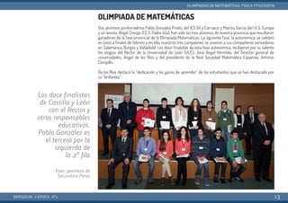 OLIMPIADA DE MATEMÁTICAS
Dos alumnos ponferradinos Pablo González Prieto, del IES Gil y Carrasco y Marcos García del I.E.S. Europa
y un leonés, Angel Crespo (I.E.S. Padre Isla), han sido los tres alumnos de nuestra provincia que resultaron
ganadores de la fase provincial de la Olimpiada Matemáticas. La siguiente fase, la autonómica, se celebró
en León a finales de febrero y en ella, nuestros tres campeones se unieron a sus compañeros vencedores
en Salamanca, Burgos y Valladolid. Los doce finalistas de esta fase autonómica, recibieron por su talento
los elogios del Rector de la Universidad de León (ULE), José Angel Hermida, del Director general de
universidades, Ángel de los Ríos y del presidente de la Real Sociedad Matemática Española, Antonio
Campillo.
De los Ríos destacó la “dedicación y las ganas de aprender” de los estudiantes que se han destacado por
su “brillantez”.
BERGIDUM · V ÉPOCA · Nº2
OLIMPIADAS DE MATEMÁTICAS, FÍSICA YFILOSOFÍA
13
Los doce finalistas
de Castilla y León
con el Rector y
otros responsables
educativos.
Pablo González es
el tercero por la
izquierda de
la 2ª fila
Foto: gentileza de
Secundino Pérez
 