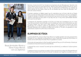 Asímismo, el rector de la ULE hizo hincapié en la importancia de esta Olimpiada para “descubrir a los
nuevos talentos entre las nuevas generaciones”. Mientras tanto, Antonio Campillo lamentó que, ante la
situación que atraviesa España, haya una “fuga” de profesionales de Matemáticas que atienden las
ofertas laborales de otros países a pesar de ser una disciplina que tiene índice de desempleo “cero”
dentro de nuestras fronteras.
El también catedrático en Álgebra aseguró que los matemáticos que se forman cada año en España
tienen un puesto de trabajo esperando para ellos tanto en el área de educación como en la investigación.
Campillo ha valorado, no obstante, que al contrario de lo que ocurre con otras áreas, “España absorbe a
científicos matemáticos de otros países”, lo que deja claro que “no hay menos oportunidades laborales
dentro que fuera de España”.
La emigración de matemáticos españoles se da más en el campo de la investigación, por ser un área
“más internacionalizada”, precisó Campillo, quien ha añadido que muchos de los profesionales que salen
de España trabajan unos años fuera y luego regresan. De las doce jóvenes promesas que fueron
galardonadas con un diploma, saldrán los representantes que competirán en la fase nacional de la
Olimpiada Matemática que se celebrará en Bilbao entre los días 4 y 7 de abril, y los ganadores en ésta,
representarán a España en la última fase, la internacional.
OLIMPIADA DE FÍSICA
La alumna del IES Gil y Carrasco Elena Fueyo Marcos ha resultado ganadora de la fase provincial de la
Olimpiada de Física, celebrada simultáneamente en León y Ponferrada el pasado día 23 de Febrero; el
también alumno del Gil, Borja Fernández Morán ha quedado en 5º puesto.
Esta prueba está organizada por la Real Sociedad Española de Física con el fin de fomentar el interés por
el estudio de la Física entre los alumnos de bachillerato.
La siguiente fase, será la “nacional” (no existe aquí fase autonómica) y se celebrará en Lérida el próximo
13 de Abril.
La delegación leonesa que participó en Lérida en la fase nacional de las pruebas de la Olimpiada Nacional
de Física, desarrolladas entre los días 12 y 15 de abril, ha obtenido unos magníficos resultados, que van a
BERGIDUM · V ÉPOCA · Nº2
OLIMPIADAS DE MATEMÁTICAS, FÍSICA YFILOSOFÍA
14
Borja fernández Morán y
Elena Fueyo Marcos
con sus diplomas
 