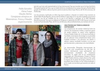 permitir que León esté representado en la fase internacional. Hay que recordar que en la fase local de la
Olimpiada Española de Física, que se celebró de forma simultánea en los campus de León y Ponferrada el
pasado 23 de febrero, obtuvo el primer premio la alumna Elena Fueyo Marcos, del IES Gil y Carrasco, de
Ponferrada.
Los tres primeros clasificados en dicha fase local acudieron a disputar en Lérida la fase nacional, en
donde Pablo Morala Miguélez, alumno del IES Ordoño II, logró dejar en lo más alto el pabellón provincial al
conseguir una de las medallas de oro, lo que le da derecho a participar en la XVIII Olimpiada
Iberoamericana de Física que se celebrará en Paraguay en septiembre de 2013. A ello hay que sumar que
la alumna Paula González Mayo, del IES Eras de Renueva, obtuvo brillantemente una mención de honor.
UNAS PRUEBAS QUE TIENEN SU ORIGEN EN
CENTROEUROPA
Las competiciones de carácter intelectual entre los
alumnos de enseñanzas medias y superiores gozan
de amplia tradición en países como Inglaterra,
Francia, Estados Unidos, etc., en los que la entrada en
facultades universitarias de prestigio se ve precedida
de una selección. Estas competiciones tienen como
finalidad incentivar a las personas con talento a
obtener mejores resultados escolares, a la vez que
permite descubrir y seleccionar a los más brillantes.
Las denominadas Olimpiadas Internacionales de
Física son unas competiciones de este tipo, de
carácter internacional, cuyos participantes son
exclusivamente estudiantes de enseñanza
secundaria. Su origen está en las competiciones
organizadas por Checoslovaquia, Hungría y Polonia
en 1967. Desde entonces y hasta ahora se han unido
la mayoría de los países de Europa y América. En la
actualidad estas pruebas se han institucionalizado y
se ha creado una secretaría permanente con sede en
Polonia.
BERGIDUM · V ÉPOCA · Nº2
OLIMPIADAS DE MATEMÁTICAS, FÍSICA YFILOSOFÍA
15
Pablo González
Elena Fueyo
Claudia Ibáñez
Campeones olímpicos en
Matemáticas, Física y Filosofía
respectivamente
 
