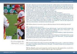 más soltar, después de unas escasas décimas de segundo. La flecha sale con una velocidad cercana a los
300 pies por segundo (pps). Los arcos de caza son los que más velocidad tienen, aunque, por el contrario,
son los menos precisos. Las poleas, en cuanto más separación tengan entre ellas, y por tanto, más largo
sea el arco, suelen ser de un mayor agrado para los arqueros, pues el arco en su conjunto suele ser más
fácil de manejar … los otros arcos son a veces …muy “nerviosos”…
En cuanto a las partes que tiene el arco, podemos resumirlas en dos:
1-cuerpo o parte central: que da forma y rigidez a la estructura, por ahí se agarra
-las palas, que son los elementos flexibles que almacenan la energía mecánica para efectuar el tiro.
2- las poleas, que están, como ya te dije, en los extremos de las palas y multiplican la fuerza facilitando el
esfuerzo al abrir el arco, transmitiendo la máxima potencia posible, mayor que los olímpicos. Alguien muy
fuerte, puede aplicar una potencia de 40 – 42 libras en un arco olímpico, en un poleas el límite es mucho
mayor . En el arco olímpico no hay límite, y en poleas, la FITA (Federación Internacional de Tiro con
Arco), marca un límite máximo de 60 libras (si se pasa, no se puede tirar, antes de cada competición se
mide con un dinamómetro, normalmente, está entre 56 y 58).
RBD. ¿Podrías entonces, resumirnos un poco las diferencias básicas entre los distintos tipos de arco?
AGM: La diferencia entre uno y otro es:
-El arco olímpico es una máquina simple en la que toda la energía, “cuanto más se abre la cuerda, más
energía se acumula, a mayor abertura, mayor potencia. Podemos decir que es “fuerza pura”, muy
exigente físicamente, cuanto más abres, mayor fuerza estás aplicando…
-El arco de poleas, tiene una apertura y una potencia fija, que hay que establecer y regular de antemano,
según el arquero (según su envergadura, fuerza, potencia…)
Es decir, ofrece mayor potencia y mayor precisión que el arco olímpico con menos esfuerzo físico, ya que
tiene, precisamente la ayuda de las poleas, es sin lugar a dudas, más “descansado”. El arquero que posee
el record del mundo tiene 40 años, con eso te digo bastante …
RBD. ¿Quién es, por cierto, el actual campeón del mundo?
AGM: El actual campeón del mundo es el americano Reo Wilde. Tiene 42 años. La élite está en EEUU y
en Europa, en los países nórdicos (Dinamarca y Noruega). El Campeón Europeo de arco compuesto es el
italiano Sergio Pagni.
RBD. Bien, Alejandro, parece que tu progresión y nivel de mejora han sido espectaculares, a la vista de tu
palmarés. Pero ¿has tenido en tu trayectoria deportiva algún revés importante?
BERGIDUM · V ÉPOCA · Nº2
LA ENTREVISTA: ALEJANDRO GONZÁNEZ MANUEL
186
En el europeo de
Alemania. 2010
 