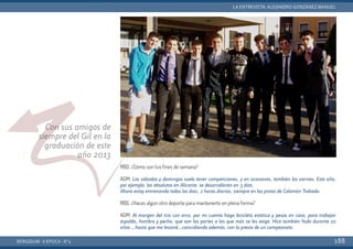BERGIDUM · V ÉPOCA · Nº2
LA ENTREVISTA: ALEJANDRO GONZÁNEZ MANUEL
188
Con sus amigos de
siempre del Gil en la
graduación de este
año 2013
RBD. ¿Cómo son tus fines de semana?
AGM: Los sábados y domingos suelo tener competiciones, y en ocasiones, también los viernes. Este año,
por ejemplo, los absolutos en Alicante, se desarrollarán en 3 días.
Ahora estoy entrenando todos los días, 2 horas diarias, siempre en las pistas de Colomán Trabado.
RBD. ¿Haces algún otro deporte para mantenerte en plena forma?
AGM: Al margen del tiro con arco, por mi cuenta hago bicicleta estática y pesas en casa, para trabajar
espalda, hombro y pecho, que son las partes a las que más se les exige. Hice también Yudo durante 10
años …hasta que me lesioné…coincidiendo además, con la previa de un campeonato.
 