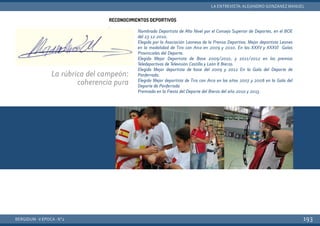 Nombrado Deportista de Alto Nivel por el Consejo Superior de Deportes, en el BOE
del 23-12-2010.
Elegido por la Asociación Leonesa de la Prensa Deportiva. Mejor deportista Leones
en la modalidad de Tiro con Arco en 2009 y 2010. En las XXXV y XXXVI Galas
Provinciales del Deporte.
Elegido Mejor Deportista de Base 2009/2010, y 2011/2012 en los premios
Teledeportivos de Televisión Castilla y León 8 Bierzo.
Elegido Mejor deportista de base del 2009 y 2012 En la Gala del Deporte de
Ponferrada.
Elegido Mejor deportista de Tiro con Arco en los años 2007 y 2008 en la Gala del
Deporte de Ponferrada
Premiado en la Fiesta del Deporte del Bierzo del año 2010 y 2013.
RECONOCIMIENTOS DEPORTIVOS
.
BERGIDUM · V ÉPOCA · Nº2
LA ENTREVISTA: ALEJANDRO GONZÁNEZ MANUEL
193
La rúbrica del campeón:
coherencia pura
 