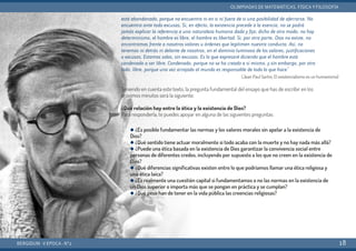 está abandonado, porque no encuentra ni en sí ni fuera de sí una posibilidad de aferrarse. No
encuentra ante todo excusas. Si, en efecto, la existencia precede a la esencia, no se podrá
jamás explicar la referencia a una naturaleza humana dada y fija; dicho de otro modo, no hay
determinismo, el hombre es libre, el hombre es libertad. Si, por otra parte, Dios no existe, no
encontramos frente a nosotros valores u órdenes que legitimen nuestra conducta. Así, no
tenemos ni detrás ni delante de nosotros, en el dominio luminoso de los valores, justificaciones
o excusas. Estamos solos, sin excusas. Es lo que expresaré diciendo que el hombre está
condenado a ser libre. Condenado, porque no se ha creado a sí mismo, y sin embargo, por otro
lado, libre, porque una vez arrojado al mundo es responsable de todo lo que hace.”
(Jean Paul Sartre, El existencialismo es un humanismo)
Teniendo en cuenta este texto, la pregunta fundamental del ensayo que has de escribir en los
próximos minutos será la siguiente:
¿Qué relación hay entre la ética y la existencia de Dios?
Para responderla, te puedes apoyar en alguna de las siguientes preguntas:
BERGIDUM · V ÉPOCA · Nº2
OLIMPIADAS DE MATEMÁTICAS, FÍSICA YFILOSOFÍA
18
q ¿Es posible fundamentar las normas y los valores morales sin apelar a la existencia de
Dios?
q ¿Qué sentido tiene actuar moralmente si todo acaba con la muerte y no hay nada más allá?
q ¿Puede una ética basada en la existencia de Dios garantizar la convivencia social entre
personas de diferentes credos, incluyendo por supuesto a los que no creen en la existencia de
Dios?
q ¿Qué diferencias significativas existen entre lo que podríamos llamar una ética religiosa y
una ética laica?
q ¿Es realmente una cuestión capital si fundamentamos o no las normas en la existencia de
un Dios superior o importa más que se pongan en práctica y se cumplan?
q ¿Qué peso han de tener en la vida pública las creencias religiosas?
 