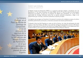 FASE NACIONAL
SANTIAGO DE COMPOSTELA
El Modelo Europeo de Parlamento (MEP) es un programa educativo dirigido a estudiantes de 1º de
Bachillerato y 1º de Ciclos Formativos de Grado Medio, de 16 y 17 años de todas las Comunidades
Autónomas de España. Se trata de un programa de debate para estudiantes, en el que tienen
oportunidad de investigar diferentes temas, dar su opinión, presentar propuestas, y llegar a ser
parlamentarios por unos días, a nivel local, autonómico, nacional y europeo.
Los objetivos que persigue son fomentar en los jóvenes la conciencia de ciudadanía europea y la cultura
del debate parlamentario constructivo, a través de la recreación de sesiones parlamentarias.
Finalizada la Fase local del Programa en cada uno de los Centros, con miles de participantes de toda
España, el día 23 de febrero de 2013, en la ciudad de Santiago de Compostela, arrancó la XIII Sesión
Nacional, organizada por la Fundación San Patricio y el Colegio Manuel Peleteiro; con la colaboración de la
Fundación Barrié y con el patrocinio de la Fundación María Cristina Masaveu Peterson.
BERGIDUM · V ÉPOCA · Nº2
MODELO EUROPEO DE PARLAMENTO
20
La Cámara
Gallega, en el
Pazo do Hórreo de
Santiago de
Compostela,
sirvió de
escenario de
apertura de la
Fase Nacional de
la XIII edición del
"Modelo Europeo
de Parlamento,
en el que
participaron
durante 4 días 76
jóvenes de toda
España.
 