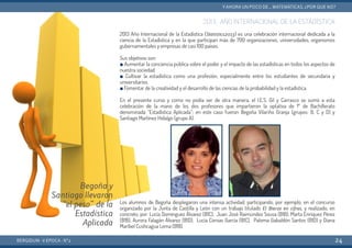 2013: AÑO INTERNACIONAL DE LA ESTADÍSTICA
2013 Año Internacional de la Estadística (Statistics2013) es una celebración internacional dedicada a la
ciencia de la Estadística y en la que participan más de 700 organizaciones, universidades, organismos
gubernamentales y empresas de casi 100 países.
Sus objetivos son:
■ Aumentar la conciencia pública sobre el poder y el impacto de las estadísticas en todos los aspectos de
nuestra sociedad.
■ Cultivar la estadística como una profesión, especialmente entre los estudiantes de secundaria y
universitarios.
■ Fomentar de la creatividad y el desarrollo de las ciencias de la probabilidad y la estadística.
En el presente curso y como no podía ser de otra manera, el I.E.S. Gil y Carrasco se sumó a esta
celebración de la mano de los dos profesores que impartieron la optativa de 1º de Bachillerato
denominada “Estadística Aplicada”; en este caso fueron Begoña Vilariño Granja (grupos: B, C y D) y
Santiago Martínez Hidalgo (grupo A).
Los alumnos de Begoña desplegaron una intensa actividad, participando, por ejemplo, en el concurso
organizado por la Junta de Castilla y León con un trabajo titulado El Bierzo en cifras, y realizado, en
concreto, por: Lucía Domínguez Álvarez (B1C), Juan José Raimúndez Sousa (B1B), Marta Enríquez Pérez
(B1B), Aurora Falagán Álvarez (B1D), Lucía Coroas García  (B1C), Paloma Gabaldón Santos (B1D) y Diana
Maribel Cushcagua Lema (B1B).
BERGIDUM · V ÉPOCA · Nº2
YAHORA UN POCO DE... MATEMÁTICAS. ¿POR QUÉ NO?
24
Begoña y
Santiago llevaron
“el peso” de la
Estadística
Aplicada
 
