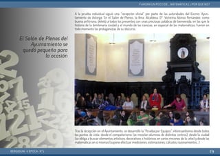 A la prueba individual siguió una “recepción oficial” por parte de las autoridades del Excmo. Ayun-
tamiento de Astorga. En el Salón de Plenos, la Ilma. Alcaldesa, Dª. Victorina Alonso Fernández, como
buena anfitriona, deleitó a todos los presentes con unas preciosas palabras de bienvenida, en las que la
historia de la bimilenaria ciudad y el mundo de las ciencias, en especial de las matemáticas, fueron en
todo momento las protagonistas de su discurso.
Tras la recepción en el Ayuntamiento, se desarrolló la “Prueba por Equipos”, interesantísima desde todos
los puntos de vista: desde el compañerismo (se mezclan alumnos de distintos centros), desde la ciudad
(se obliga a buscar elementos artísticos, decorativos o históricos en varios rincones de la urbe) y desde las
matemáticas en sí mismas (supone efectuar mediciones, estimaciones, cálculos, razonamientos…)
BERGIDUM · V ÉPOCA · Nº2
YAHORA UN POCO DE... MATEMÁTICAS. ¿POR QUÉ NO?
29
El Salón de Plenos del
Ayuntamiento se
quedó pequeño para
la ocasión
 