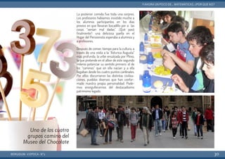 La posterior comida fue toda una sorpres.
Los profesores habíamos insistido mucho a
los alumnos participantes en los días
previos en que llevaran bocadillo por si las
cosas “venían mal dadas”. ¿Qué pasó
finalmente?: una deliciosa paella en el
Hogar del Pensionista esperaba a alumnos y
a profesores.
Después de comer, tiempo para la cultura, a
través de una visita a la “Asturica Augusta”
más profunda, la urbe ensalzada por Plinio,
la que pretende en el albor de este segundo
milenio potenciar su sentido primero: el de
los “caminos” que en ella nacían y a ella
llegaban desde los cuatro puntos cardinales.
Por ellos discurrieron las distintas civiliza-
ciones, pueblos diversos que han confor-
mado nuestra propia personalidad. Pode-
mos enorgullecernos del destacadísimo
patrimonio legado.
BERGIDUM · V ÉPOCA · Nº2
YAHORA UN POCO DE... MATEMÁTICAS. ¿POR QUÉ NO?
30
Uno de los cuatro
grupos camino del
Museo del Chocolate
 