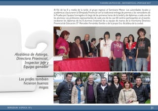 Al filo de las 6 y media de la tarde, el grupo regresó al Seminario Menor. Las autoridades locales y
académicas clausuraron la Olimpiada Provincial con la tradicional entrega de premios a los vencedores de
la Prueba por Equipos (corregida a lo largo de las primeras horas de la tarde) y de diplomas a cada uno de
los alumnos. Los profesores representantes de cada uno de los casi 40 centros participantes en el evento,
recibieron los diplomas de los 6 alumnos (máximo) de su equipo de manos de la mismísima Directora
Provincial de Educación, Dª. Mercedes Fernández Gordón o de la propia Sra. Alcaldesa de la ciudad.
BERGIDUM · V ÉPOCA · Nº2
YAHORA UN POCO DE... MATEMÁTICAS. ¿POR QUÉ NO?
31
Alcaldesa de Astorga,
Directora Provincial,
Inspector Jefe y
Equipo ganador
Los profes también
hicieron buenas
migas
 