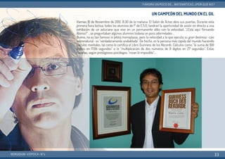 UN CAMPEÓN DEL MUNDO EN EL GIL
Viernes 16 de Noviembre de 2012. 8:30 de la mañana. El Salón de Actos abre sus puertas. Durante esta
primera hora lectiva, todos los alumnos de 1º de E.S.O. tendrán la oportunidad de asistir en directo a una
exhibición de un asturiano que vive en un permanente idilio con la velocidad…“¿Está aquí Fernando
Alonso?” …se preguntaban algunos alumnos todavía un poco adormilados …
Bueno, no es tan famoso ni pilota monoplazas, pero la velocidad a la que ejecuta su gran destreza –casi
sobrenatural– es “verdaderamente endiablada”. De hecho, es la persona más rápida del mundo haciendo
cálculos mentales, tal como lo certifica el Libro Guinness de los Récords. Cálculos como “la suma de 100
dígitos en 17,04 segundos” o la “multiplicación de dos números de 8 dígitos en 27 segundos”. Estas
hazañas, según prestigiosos psicólogos, “rozan lo imposible”...
BERGIDUM · V ÉPOCA · Nº2
YAHORA UN POCO DE... MATEMÁTICAS. ¿POR QUÉ NO?
33
 