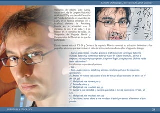 Hablamos de Alberto Coto García,
nacido en Lada de Langreo (Asturias)
en el año 1970 y proclamado Campeón
del Mundo de Cálculo en noviembre de
2.004, en el Festival celebrado en la
localidad alemana de Annaberg.
Cuenta en la actualidad con 9
medallas de oro, 2 de plata y 3 de
bronce en el conjunto de todas las
Olimpiadas del Deporte Mental y
Campeonatos del Mundo en los que ha
participado.
En esta nueva visita al IES Gil y Carrasco, la segunda, Alberto comenzó su actuación diriéndose a los
pequeños alumnos que abarrotaban el salón de actos manteniendo con ellos el siguiente diálogo:
BERGIDUM · V ÉPOCA · Nº2
YAHORA UN POCO DE... MATEMÁTICAS. ¿POR QUÉ NO?
34
- Buenos días a todos y muchas gracias a la Dirección del Centro por haberme
invitado. Estoy muy contento de estar de nuevo en vuestro Instituto… Vamos a
empezar, no hay tiempo que perder. En primer lugar, una pregunta: ¿habéis traído
todos calculadora?
Los alumnos responden al unísono:
- Síííí...
- Bien…pues entonces, estad muy atentos…tendréis que hacer las siguientes
operaciones:
1º: Anotad en vuestra calculadora el día del mes en el que nacistéis (es decir, un nº
del 1 al 31)
2º: Multiplicad este número por 2.
3º: Sumadle ahora 4.
4º: Multiplicad este resultado por 50.
5º: Sumad a esta cantidad el número que indica el mes de nacimiento (nº del 1 al
12).
6º: Multiplicad este resultado por 100
7º: Por último, restad ahora a este resultado la edad que teníais al terminar el año
pasado.
 