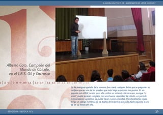 BERGIDUM · V ÉPOCA · Nº2
YAHORA UN POCO DE... MATEMÁTICAS. ¿POR QUÉ NO?
36
Lo de averiguar qué día de la semana fue o será cualquier fecha que se pregunte, os
confieso que es una de las pruebas que más hago y que más me gustan. Es un
poquito más difícil, vereis: para ello, utilizo un sistema o técnica que, aunque “a
priori” pueda parecer compleja, con una buena capacidad de cálculo, un poco de
memorización y práctica, se puede hacer a gran velocidad. Para facilitarlas cosas,
tengo un código numérico de 12 dígitos de tal forma que cada dígito equivale a uno
de los 12 meses del año.
Alberto Coto, Campeón del
Mundo de Cálculo,
en el I.E.S. Gil y Carrasco
 