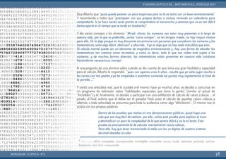 Dice Alberto que “quizá pueda parecer un poco engorroso pero no lo es tanto con un buen entrenamiento”.
Y recomienda a todos que “practiquen con sus propias fechas o incluso mirando un calendario para
comprobarlo. Si se hace varias veces pronto se comprenderá el mecanismo y veremos que no es tan difícil
(tema aparte es el tiempo que se tarde en resolverlo)”.
Y dio varios consejos a los alumnos: “Mirad, chicos: los números van estar muy presentes a lo largo de
vuestra vida, por lo que es preferible…verlos “como amigos”, no les tengáis miedo, no hay ningún motivo
para ello. Os lo digo porque es muy frecuente encontrarse con personas que consideran los números y las
matemáticas como algo difícil, abstruso* y aburrido. Yyo os digo que no hay nada más falso que esto.
El cálculo mental puede ser un elemento de magnífico entrenamiento y, hay una forma de abordar las
matemáticas tan creativa como recreativa, y como os decía, todo lo que nos rodea está sujeto a los
números, y de muchas formas diversas, las matemáticas están presentes en nuestra vida cotidiana
haciéndonos necesario su manejo".
A una pregunta de una alumna sobre cuándo se dio cuenta de que tenía esa gran facilidad y capacidad
para el cálculo, Alberto le respondió: “pues con apenas unos 6 años…resulta que yo solía jugar mucho a
las cartas con mis padres y ya les empezaba a asombrar contando los puntos muy rápidamente al final de
la partida …”
Y contó una anécdota real…que le sucedió a él mismo: hace ya muchos años, se decidió a concursar en
un programa de televisión sobre “habilidades especiales que tiene la gente”, (similar al actual de
“Increíbles”) y él, finalmente, se decidió a participar con una exhibición de cálculo de raíces cúbicas … el
jurado, al final, estimó que él debía ser el ganador final, pues el cálculo de aquellas raíces cúbicas y
además, a toda velocidad, se presumía para toda la audiencia como algo “dificilísimo”… Él mismo nos lo
aclara con sus propias palabras:
BERGIDUM · V ÉPOCA · Nº2
YAHORA UN POCO DE... MATEMÁTICAS. ¿POR QUÉ NO?
38
Dentro de las pruebas que realizo en mis demostraciones públicas, quizá haya una
sola que sea muy fácil de realizar, por ello, utilizo esta prueba para explicar el truco
y desmitificar un poco la complejidad de lo que parece difícil y no lo es tanto. Esta
prueba es precisamente la de calcular mentalmente raíces cúbicas.
Para ello, hay que tener memorizada la tabla con los 10 dígitos de nuestro sistema
decimal elevados al cubo:
* Abstruso: difícil, inasequible, incomprensible, ininteligible, inaccesible, oscuro, oculto, abstracto, profundo, confuso.
Antónimos: claro, fácil, comprensible
 