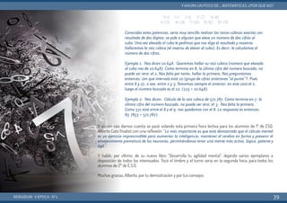 Y asi sin casi darnos cuenta se pasó volando esta primera hora lectiva para los alumnos de 1º de ESO.
Alberto Coto finalizó con una reflexión: “Lo más importante es que está demostrado que el cálculo mental
es un ejercicio imprescindible para aumentar la inteligencia, mantener el cerebro en forma y prevenir el
envejecimiento prematuro de las neuronas, permitiéndonos tener una mente más activa, lógica, potente y
ágil.”
Y habló, por último, de su nuevo libro “Desarrolla tu agilidad mental”, dejando varios ejemplares a
disposición de todos los interesados. Tocó el timbre y el turno sería en la segunda hora, para todos los
alumnos de 2º de E.S.O.
Muchas gracias, Alberto, por tu demostración y por tus consejos.
BERGIDUM · V ÉPOCA · Nº2
YAHORA UN POCO DE... MATEMÁTICAS. ¿POR QUÉ NO?
39
03=0 13=1 23=8 33=27 43=64
53=125 63=216 73=343 83=512 93=729
Conocidas estas potencias, sería muy sencillo realizar las raíces cúbicas exactas con
resultado de dos dígitos: se pide a alguien que eleve un número de dos cifras al
cubo. Una vez elevado al cubo le pedimos que nos diga el resultado y nosotros
hallaremos la raíz cúbica (el inverso de elevar al cubo). Es decir, le calculamos el
número de dos cifras.
Ejemplo 1: Nos dicen 10.648. Queremos hallar su raíz cúbica (número que elevado
al cubo nos de 10.648). Como termina en 8, la última cifra del número buscado, no
puede ser otra: el 2. Nos falta por tanto, hallar la primera. Nos preguntamos
entonces: ¿en qué intervalo está 10 (grupo de cifras anteriores “al punto”?. Pues
entre 8 y 27, o sea, entre 2 y 3. Tomamos siempre el anterior, en este caso el 2,
luego el número buscado es el 22 (223 = 10.648).
Ejemplo 2: Nos dicen: Cálculo de la raíz cúbica de 571.787. Como termina en 7, la
última cifra del número buscado, no puede ser otra: el 3. Nos falta la primera.
Como 571 está entre el 8 y el 9, nos quedamos con el 8. La respuesta es entonces:
83 (833 = 571.787).
 