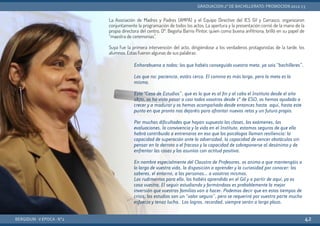 La Asociación de Madres y Padres (AMPA) y el Equipo Directivo del IES Gil y Carrasco, organizaron
conjuntamente la programación de todos los actos. La apertura y la presentación corrió de la mano de la
propia directora del centro, Dª. Begoña Barrio Pintor, quien como buena anfitriona, brilló en su papel de
“maestra de ceremonias”.
Suya fue la primera intervención del acto, dirigiéndose a los verdaderos protagonistas de la tarde, los
alumnos. Estas fueron algunas de sus palabras:
BERGIDUM · V ÉPOCA · Nº2
GRADUACIÓN 2º DE BACHILLERATO: PROMOCIÓN 2012-13
42
Enhorabuena a todos: los que habéis conseguido vuestra meta, ya sois “bachilleres”.
Los que no: paciencia, estáis cerca. El camino es más largo, pero la meta es la
misma.
Esta “Casa de Estudios”, que es lo que es al fin y al cabo el Instituto desde el año
1870, os ha visto pasar a casi todos vosotros desde 1º de ESO, os hemos ayudado a
crecer y a madurar y os hemos acompañado desde entonces hasta aquí, hasta este
punto en que pronto nos dejaréis para afrontar nuevos retos y un futuro propio.
Por muchas dificultades que hayan supuesto las clases, los exámenes, las
evaluaciones, la convivencia y la vida en el Instituto, estamos seguros de que ello
habrá contribuido a entrenaros en eso que los psicólogos llaman resiliencia: la
capacidad de superación ante la adversidad, la capacidad de vencer obstáculos sin
pensar en la derrota o el fracaso y la capacidad de sobreponerse al desánimo y de
enfrentar las cosas y los asuntos con actitud positiva.
En nombre especialmente del Claustro de Profesores, os animo a que mantengáis a
lo largo de vuestra vida, la disposición a aprender y la curiosidad por conocer: los
saberes, el entorno, a las personas… a vosotros mismos.
Los rudimentos para ello, los habéis aprendido en el Gil y a partir de aquí, ya es
cosa vuestra. El seguir estudiando y formándoos es probablemente la mejor
inversión que vuestras familias van a hacer. Podemos decir que en estos tiempos de
crisis, los estudios son un “valor seguro”, pero se requerirá por vuestra parte mucho
esfuerzo y tenaz lucha. Los logros, recordad, siempre serán a largo plazo.
 