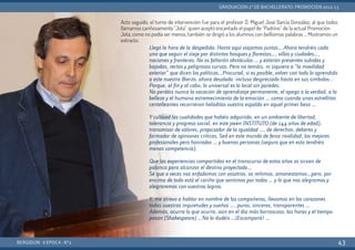 Acto seguido, el turno de intervención fue para el profesor D. Miguel José García González, al que todos
llamamos cariñosamente “Jota”, quien aceptó encantado el papel de “Padrino” de la actual Promoción.
Jota, como no podía ser menos, también se dirigió a los alumnos con bellísimas palabras … Mostramos un
extracto:
BERGIDUM · V ÉPOCA · Nº2
GRADUACIÓN 2º DE BACHILLERATO: PROMOCIÓN 2012-13
43
Llegó la hora de la despedida. Hasta aquí viajamos juntos… Ahora tendréis cada
uno que seguir el viaje por distintos bosques y florestas…, villas y ciudades…,
naciones y fronteras. No os faltarán obstáculos … y estarán presentes subidas y
bajadas, rectas y peligrosas curvas. Pero no temáis, ni siquiera a “la movilidad
exterior” que dicen los políticos…Procurad, si es posible, volver con todo lo aprendido
a este nuestro Bierzo, ahora desolado -incluso despreciado hasta en sus símbolos-.
Porque, al fin y al cabo, lo universal es lo local sin paredes.
No perdáis nunca la vocación de aprendizaje permanente, el apego a la verdad, a la
belleza y el humano estremecimiento de la emoción … como cuando unas estrellitas
centelleantes recorrieron heladitas vuestra espalda en aquel primer beso …
Ycultivad las cualidades que habéis adquirido, en un ambiente de libertad,
tolerancia y progreso social, en este joven INSTITUTO (de 144 años de edad),
transmisor de valores, propiciador de la igualdad …, de derechos, deberes y
formador de opiniones críticas. Sed en este mundo de feroz rivalidad, los mejores
profesionales pero honrados … y buenas personas (seguro que en esto tendréis
menos competencia).
Que las experiencias compartidas en el transcurso de estos años os sirvan de
palanca para alcanzar el destino proyectado…
Sé que a veces nos enfadamos con vosotros, os reñimos, amonestamos…pero, por
encima de todo está el cariño que sentimos por todos … y lo que nos alegramos y
alegraremos con vuestros logros.
Y, me atrevo a hablar en nombre de los compañeros, llevamos en los corazones
todas vuestras inquietudes y sueños …, puros, sinceros, transparentes …
Además, ocurra lo que ocurra, aún en el día más borrascoso, las horas y el tiempo
pasan (Shakespeare) …No lo dudéis …¡Escampará! …
 