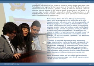 Después de la intervención de Jota, tomaron la palabra los alumnos Ángela Linares Voces, Jorge
Martínez López e Iván Fulgueiras Carril, en representación del Alumnado de 2º de Bachillerato, quienes
rememoraron un sinfín de vivencias y episodios a lo largo de todos estos años en el Centro, con
numerosas anécdotas acaecidas no sólo entre las paredes y pasillos del Gil, sino también en los
numerosos viajes, travesías y actividades extraescolares realizadas. Protagonistas fueron en todo
momento el humor, el amor, los idiomas también y hasta alguna que otra “flor cariñosa” regalada a
nuestra querida Administración (breve extracto):
BERGIDUM · V ÉPOCA · Nº2
GRADUACIÓN 2º DE BACHILLERATO: PROMOCIÓN 2012-13
44
Ahora son cerca de las 8 de la tarde, el Ibex35 ha cerrado en rojo,
nuestra prima de riesgo está en los 280 puntos, cada vez se gasta
menos en educación, cada vez nos quitan más derechos y cada hay más
desesperanza y agonía en la sociedad española. Sobre todo, nosotros,
los jóvenes, vemos un futuro muy negro en España. La única salida es
la de coger la maleta y buscar oportunidades fuera de aquí. La fuga de
cerebros lo único que genera es una grandiosa pérdida para el Estado,
ya que nos forma y luego nos deja escapar. A veces pienso que esta
crisis nos ha pillado en un buen momento, nos estamos formando, y de
aquí a que salgamos al mundo laboral las cosas habrán cambiado, o
eso espero. Esto son ciclos económicos y volveremos a salir de esta como
hemos hecho anteriormente.
Lo único que no podemos es dejar llevarnos por la desesperación,
aunque actualmente haya muchas familias que lo están pasando mal, y
cada vez somos menos los que podemos estudiar. Ya que han subido
una barbaridad, por ejemplo, las tasas universitarias, aunque algunos
digan que una matrícula debe de costar lo que unas cuatro cañas...
Cada vez son menos las becas, eliminarán los ERASMUS, y acabarán
con la clase media... Ysólo estudiarán los que se lo pueda permitir o los
que son absolutamente brillantes, más o menos 1 de cada 500...
A pesar de todo esto, estamos aquí para celebrar que cerramos una
etapa pero que empezamos otra que estará llena de buenos momentos
y muchos recuerdos por construir...
 