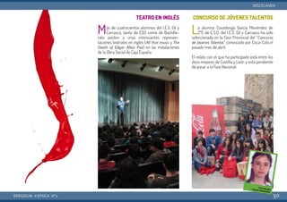TEATRO EN INGLÉS
Más de cuatrocientos alumnos del I.E.S. Gil y
Carrasco, tanto de ESO como de Bachille-
rato asisten a unas interesantes represen-
taciones teatrales en inglés (All that music y The
Death of Edgar Allan Poe) en las instalaciones
de la Obra Social de Caja España.
CONCURSO DE JÓVENES TALENTOS
La alumna Covadonga García Menéndez de
2ºE de E.S.O. del I.E.S. Gil y Carrasco ha sido
seleccionada en la Fase Provincial del “Concurso
de Jóvenes Talentos” convocado por Coca-Cola el
pasado mes de abril.
El relato con el que ha participado está entre los
doce mejores de Castilla y León y está pendiente
de pasar a la Fase Nacional.
BERGIDUM · V ÉPOCA · Nº2
MISCELÁNEA
50
 