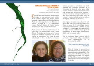 SEMANAS INGLESAS EN YORK Y
TOSSA DE MAR
Ana Santín González
Silvia cristina Frenández
Profesoras. Departamento de Inglés
Como en años precedentes el departamento
de inglés ha organizado una nueva edición
de la Semana Inglesa. Las fechas fueron
parecidas al año anterior: del 28 de Abril al 4 de
Mayo, pero otros aspectos fueron distintos: se
ofreció a alumnos de 1º ESO y cambiamos
nuestro habitual destino de Santa Susana
(Barcelona) por el de Tossa de Mar (Gerona).
Medio centenar de alumnos nacidos todos en el
2000 junto a las profesoras Ana Santín y Silvia
Cristina Fernández convivimos con el nuevo
equipo de monitores irlandenses con el que
cuenta la organización GO!. Cada día está
estructurado en torno al idioma, con clases
teóricas, prácticas y actividades de multi-
aventura. Los monitores proceden de la
Universidad de Limerick y no saben hablar
español, por lo que nuestros alumnos no tienen
más remedio que esforzarse por entender y
hacerse entender en la lengua de Shakespeare.
Nos sigue pareciendo una buena forma de
motivar a nuestros estudiantes en un entorno
privilegiado, como lo es la Costa Brava.
A su regreso, las profesoras evaluaron la acti-
vidad como “más que satisfactoria”, dado que los
chicos, a pesar de la climatología adversa,
pudieron disfrutar bastante y, además, al estar
“obligados” a comunicarse permanentemente
en inglés, elevaron notablemente su “grado de
competencia” en dicha lengua: ¡objetivo cum-
plido! … más no se puede pedir...
Fue un verdadero placer recorrer toda la
península a lo ancho para trabajar de esta otra
forma complementaria con los
“primerines” de la ESO:
“Have a great time with your cute kids!
Time flies!”
Antes de finalizar el presente curso
todavía habría ocasión de celebrar una
segunda Semana Inglesa, del 10 al 17 de
Junio en la ciudad británica de York. La
actividad estuvo dirigida a 43 alumnos
de 3º de ESO que fueron acompañados
por las profesoras Flora Cañueto y Ana
Fernández.
BERGIDUM · V ÉPOCA · Nº2
MISCELÁNEA
51
 