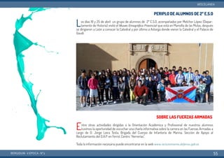 PERIPLO DE ALUMNOS DE 2º E.S.O
Los días 18 y 25 de abril un grupo de alumnos de 2º E.S.O, acompañados por Melchor López (Depar-
tamento de Historia) visitó el Museo Etnográfico Provincial que está en Mansilla de las Mulas, después
se dirigieron a León a conocer la Catedral y por último a Astorga donde vieron la Catedral y el Palacio de
Gaudí.
SOBRE LAS FUERZAS ARMADAS
Entre otras actividades dirigidas a la Orientación Académica y Profesional de nuestros alumnos
tuvimos la oportunidad de escuchar una charla informativa sobre la carrera en las Fuerzas Armadas a
cargo de D. Jorge Leira Testa, Brigada del Cuerpo de Infantería de Marina, Sección de Apoyo al
Reclutamiento del O.A.P. en Ferrol, Centro "Herrerías".
Toda la información necesaria puede encontrarse en la web www.reclutamiento.defensa.gob.es
BERGIDUM · V ÉPOCA · Nº2
MISCELÁNEA
55
 