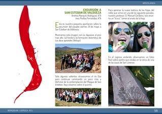 EXCURSIÓN A
SAN ESTEBAN DE VALDUEZA
Andrea Marqués Rodríguez, 4ºA
Inés Pinillas Fernández, 4ºA
Esta es nuestra pequeña aportación sobre la
excursión del pasado viernes 31 de mayo a
San Esteban de Valdueza.
Mostramos esta imagen con  La Aquiana, el pico
más alto (al fondo) y la formación dolomítica de
Los doce apóstoles (debajo).
Sólo algunos valientes atravesamos el río Oza
para continuar caminando un poco más y
disfrutar de la contemplación del Pliegue de San
Esteban. Aquí estamos sobre el puente.
Para apreciar la suave textura de las hojas del
roble que vimos en una de las siguiente paradas,
nuestro profesor, D. Manuel Cerdeira, nos ense-
ña un “truco”: lamer el envés de la hoja.
En el regreso andando, observamos un falso
fósil sobre piedra que estaba en la cerca de una
de las casas de San Lorenzo.
BERGIDUM · V ÉPOCA · Nº2
MISCELÁNEA
59
 