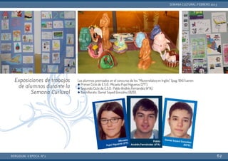Los alumnos premiados en el concurso de los “Microrrelatos en Inglés” (pag. 104) fueron:
q Primer Ciclo de E.S.O.: Micaela Pujol Higueras (2ºF),
q Segundo Ciclo de E.S.O.: Pablo Andrés Fernández (4ºA),
q Bachillerato: Daniel Sayed González (B2D).
BERGIDUM · V ÉPOCA · Nº2
SEMANA CULTURAL: FEBRERO 2013
62
Exposiciones de trabajos
de alumnos durante la
Semana Curlural
 