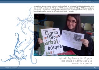 Micaela Pujol también ganó el Concurso de dibujo infantil “El Incendio de los bosques del Teleno”; en su
caso dentro de la categoría de “10 a 12 años”. El título de su trabajo es “El fuego del Bosque, un peligro
para la vida”.  Los premiados fueron galardonados con un lote de libros didácticos sobre el bosque, los
animales y las plantas, además de con cuadernos de dibujo y pinturas.
BERGIDUM · V ÉPOCA · Nº2
SEMANA CULTURAL: FEBRERO 2013
63
Micaela Pujol mostando "El gran
libro del árbol y del bosque" y la
noticia en la prensa
 